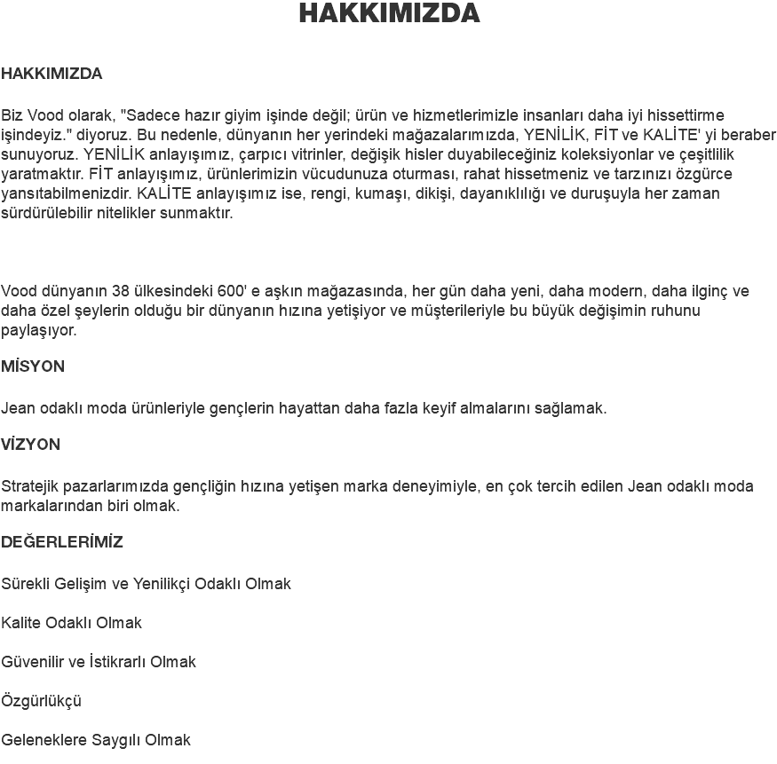 HAKKIMIZDA HAKKIMIZDA Biz Vood olarak, "Sadece hazır giyim işinde değil; ürün ve hizmetlerimizle insanları daha iyi hissettirme işindeyiz." diyoruz. Bu nedenle, dünyanın her yerindeki mağazalarımızda, YENİLİK, FİT ve KALİTE' yi beraber sunuyoruz. YENİLİK anlayışımız, çarpıcı vitrinler, değişik hisler duyabileceğiniz koleksiyonlar ve çeşitlilik yaratmaktır. FİT anlayışımız, ürünlerimizin vücudunuza oturması, rahat hissetmeniz ve tarzınızı özgürce yansıtabilmenizdir. KALİTE anlayışımız ise, rengi, kumaşı, dikişi, dayanıklılığı ve duruşuyla her zaman sürdürülebilir nitelikler sunmaktır. Vood dünyanın 38 ülkesindeki 600' e aşkın mağazasında, her gün daha yeni, daha modern, daha ilginç ve daha özel şeylerin olduğu bir dünyanın hızına yetişiyor ve müşterileriyle bu büyük değişimin ruhunu paylaşıyor. MİSYON Jean odaklı moda ürünleriyle gençlerin hayattan daha fazla keyif almalarını sağlamak. VİZYON Stratejik pazarlarımızda gençliğin hızına yetişen marka deneyimiyle, en çok tercih edilen Jean odaklı moda markalarından biri olmak. DEĞERLERİMİZ Sürekli Gelişim ve Yenilikçi Odaklı Olmak Kalite Odaklı Olmak Güvenilir ve İstikrarlı Olmak Özgürlükçü Geleneklere Saygılı Olmak 